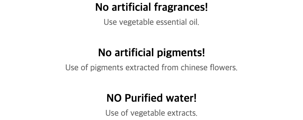 No artificial fragrances!Use vegetable essential oil.No artificial pigments!Use of pigments extracted from chinese flowers.
NO Purified water!Use of vegetable extracts.
