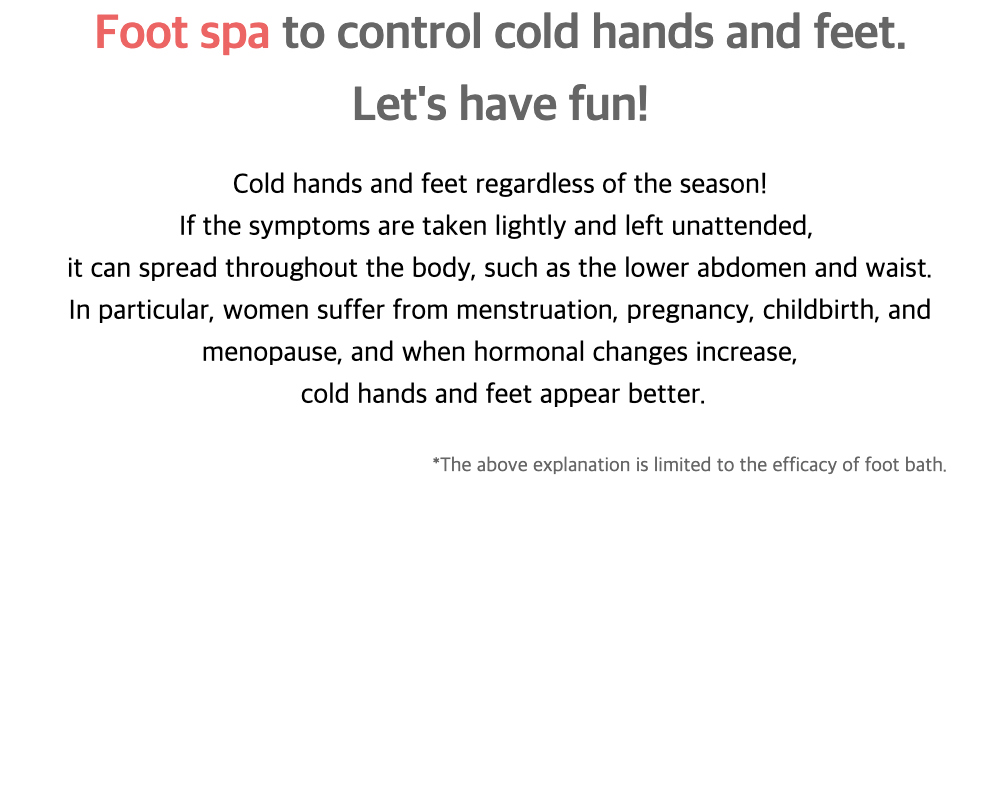 Foot spa to control cold hands and feet.
Lets have fun!Cold hands and feet regardless of the season!
If the symptoms are taken lightly and left unattended,it can spread throughout the body, such as the lower abdomen and waist.In particular, women suffer from menstruation, pregnancy, childbirth, and menopause, and when hormonal changes increase,cold hands and feet appear better.*The above explanation is limited to the efficacy of foot bath.    