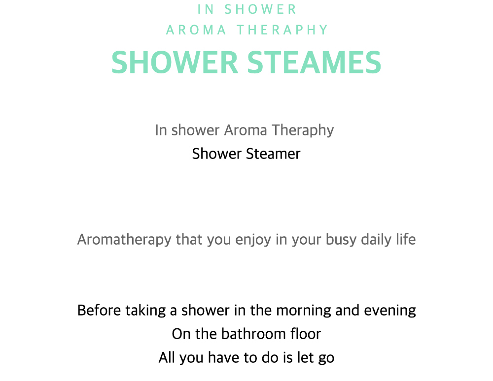 I N S H O W E RA R O M A T H E R A P H YSHOWER STEAMESIn shower
Aroma TheraphyShower SteamerAromatherapy that you enjoy in your busy daily lifeBefore taking a shower in the morning and eveningOn the bathroom floorAll you have to do is let go