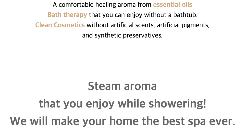 A comfortable healing aroma from essential oilsBath therapy that you can enjoy without a bathtub.
Clean Cosmetics without artificial scents, artificial pigments,and synthetic preservatives.Steam aromathat you enjoy while showering!We will make your home the best spa ever.